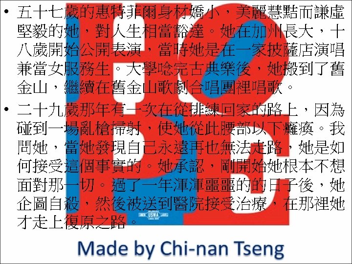  • 五十七歲的惠特菲爾身材嬌小，美麗慧黠而謙虛 堅毅的她，對人生相當豁達。她在加州長大，十 八歲開始公開表演，當時她是在一家披薩店演唱 兼當女服務生。大學唸完古典樂後，她搬到了舊 金山，繼續在舊金山歌劇合唱團裡唱歌。 • 二十九歲那年有一次在從排練回家的路上，因為 碰到一場亂槍掃射，使她從此腰部以下癱瘓。我 問她，當她發現自己永遠再也無法走路，她是如 何接受這個事實的。她承認，剛開始她根本不想 面對那一切。過了一年渾渾噩噩的的日子後，她 企圖自殺，然後被送到醫院接受治療，在那裡她