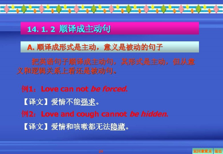 14. 1. 2 顺译成主动句 A. 顺译成形式是主动，意义是被动的句子 把英语句子顺译成主动句，其形式是主动，但从意 义和逻辑关系上看还是被动句。 例1：Love can not be forced. 【译文】爱情不能强求。