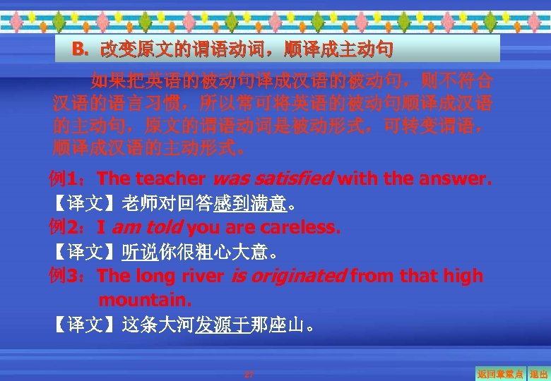 B. 改变原文的谓语动词，顺译成主动句 如果把英语的被动句译成汉语的被动句，则不符合 汉语的语言习惯，所以常可将英语的被动句顺译成汉语 的主动句，原文的谓语动词是被动形式，可转变谓语， 顺译成汉语的主动形式。 例1：The teacher was satisfied with the answer. 【译文】老师对回答感到满意。