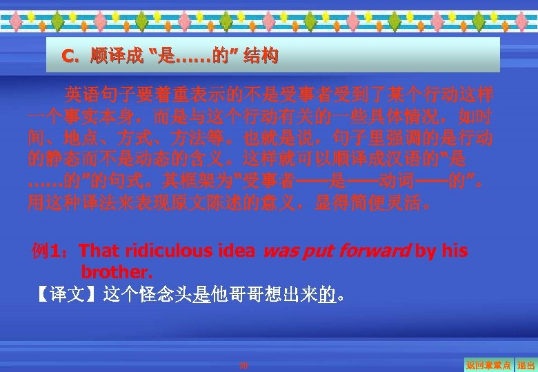 C. 顺译成 “是……的” 结构 英语句子要着重表示的不是受事者受到了某个行动这样 一个事实本身，而是与这个行动有关的一些具体情况，如时 间、地点、方式、方法等。也就是说，句子里强调的是行动 的静态而不是动态的含义。这样就可以顺译成汉语的“是 ……的”的句式。其框架为“受事者——是——动词——的”。 用这种译法来表现原文陈述的意义，显得简便灵活。 例1：That ridiculous idea was