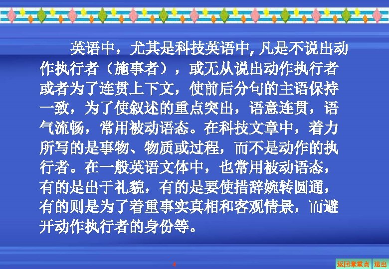 英语中，尤其是科技英语中, 凡是不说出动 作执行者（施事者），或无从说出动作执行者 或者为了连贯上下文，使前后分句的主语保持 一致，为了使叙述的重点突出，语意连贯，语 气流畅，常用被动语态。在科技文章中，着力 所写的是事物、物质或过程，而不是动作的执 行者。在一般英语文体中，也常用被动语态， 有的是出于礼貌，有的是要使措辞婉转圆通， 有的则是为了着重事实真相和客观情景，而避 开动作执行者的身份等。 4 返回章重点 退出