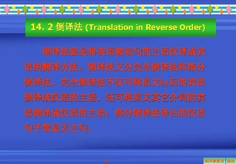 14. 2 倒译法 (Translation in Reverse Order) 倒译法就是将英语被动句的主语汉译成宾 语的翻译方法。倒译法又分完全倒译法和部分 倒译法。完全倒译法不仅可将原文by后的宾语 倒译成汉语的主语，还可将原文其它介词的宾 语倒译成汉语的主语；部分倒译法译出的汉语 句子常是无主句。 43