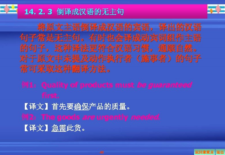 14. 2. 3 倒译成汉语的无主句 将原文主语倒译成汉语的宾语，译出的汉语 句子常是无主句。有时也会译成动宾词组作主语 的句子，这种译法更符合汉语习惯，通顺自然。 对于原文中未提及动作执行者（施事者）的句子 常可采取这种翻译方法。 例1：Quality of products must be