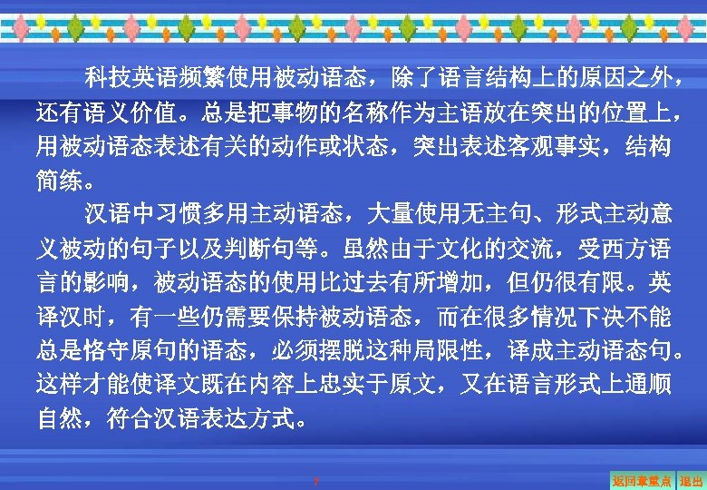 科技英语频繁使用被动语态，除了语言结构上的原因之外， 还有语义价值。总是把事物的名称作为主语放在突出的位置上， 用被动语态表述有关的动作或状态，突出表述客观事实，结构 简练。 汉语中习惯多用主动语态，大量使用无主句、形式主动意 义被动的句子以及判断句等。虽然由于文化的交流，受西方语 言的影响，被动语态的使用比过去有所增加，但仍很有限。英 译汉时，有一些仍需要保持被动语态，而在很多情况下决不能 总是恪守原句的语态，必须摆脱这种局限性，译成主动语态句。 这样才能使译文既在内容上忠实于原文，又在语言形式上通顺 自然，符合汉语表达方式。 7 返回章重点 退出