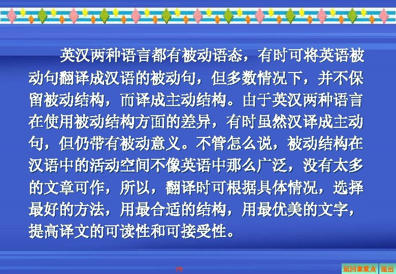 英汉两种语言都有被动语态，有时可将英语被 动句翻译成汉语的被动句，但多数情况下，并不保 留被动结构，而译成主动结构。由于英汉两种语言 在使用被动结构方面的差异，有时虽然汉译成主动 句，但仍带有被动意义。不管怎么说，被动结构在 汉语中的活动空间不像英语中那么广泛，没有太多 的文章可作，所以，翻译时可根据具体情况，选择 最好的方法，用最合适的结构，用最优美的文字， 提高译文的可读性和可接受性。 79 返回章重点 退出 