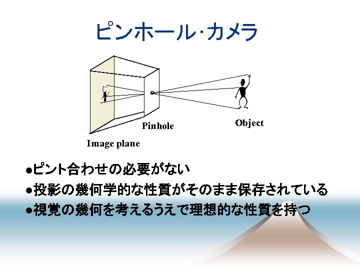 ピンホール･カメラ Pinhole Object Image plane 　●ピント合わせの必要がない 　●投影の幾何学的な性質がそのまま保存されている 　●視覚の幾何を考えるうえで理想的な性質を持つ 