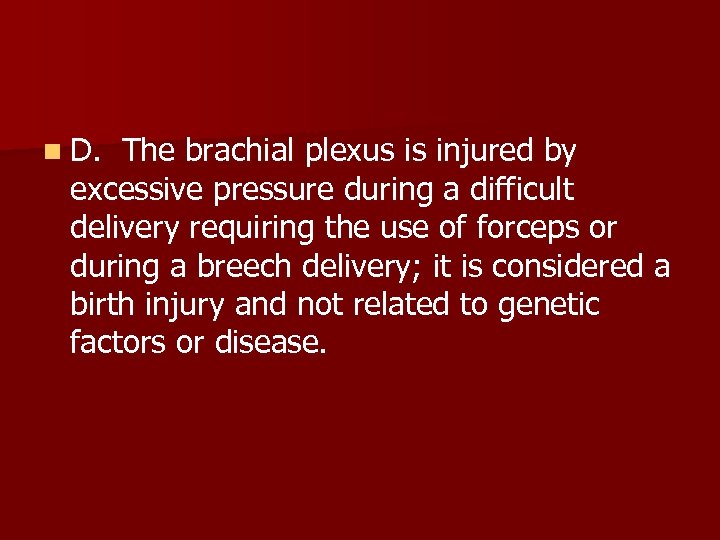 n D. The brachial plexus is injured by excessive pressure during a difficult delivery