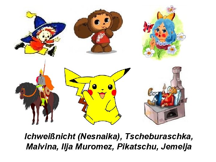 Ichweißnicht (Nesnaika), Tscheburaschka, Malvina, Ilja Muromez, Pikatschu, Jemelja 