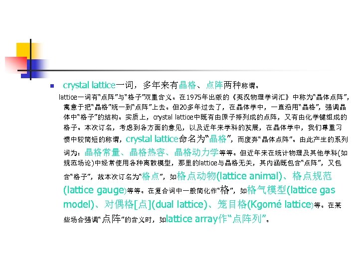 n crystal lattice一词，多年来有晶格、点阵两种称谓。 lattice一词有“点阵”与“格子”双重含义。在 1975年出版的《英汉物理学词汇》中称为“晶体点阵”， 寓意于把“晶格”统一到“点阵”上去。但20多年过去了，在晶体学中，一直沿用“晶格”，强调晶 体中“格子”的结构。实质上，crystal lattice中既有由原子排列成的点阵，又有由化学键组成的 格子。本次订名，考虑到各方面的意见，以及近年来学科的发展，在晶体学中，我们尊重习 惯中较简短的称谓，crystal lattice命名为“晶格”，而废弃“晶体点阵”。由此产生的系列 词为：晶格常量、晶格热容、晶格动力学等等。但近年来在统计物理及其他学科(如 规范场论)中经常使用各种离散模型，那里的lattice与晶格无关，其内涵既包含“点阵”，又包 animal)、格点规范