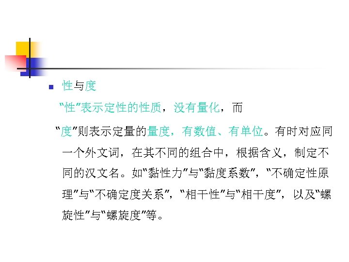 n 性与度 “性”表示定性的性质，没有量化，而 “度”则表示定量的量度，有数值、有单位。有时对应同 一个外文词，在其不同的组合中，根据含义，制定不 同的汉文名。如“黏性力”与“黏度系数”，“不确定性原 理”与“不确定度关系”，“相干性”与“相干度”，以及“螺 旋性”与“螺旋度”等。 