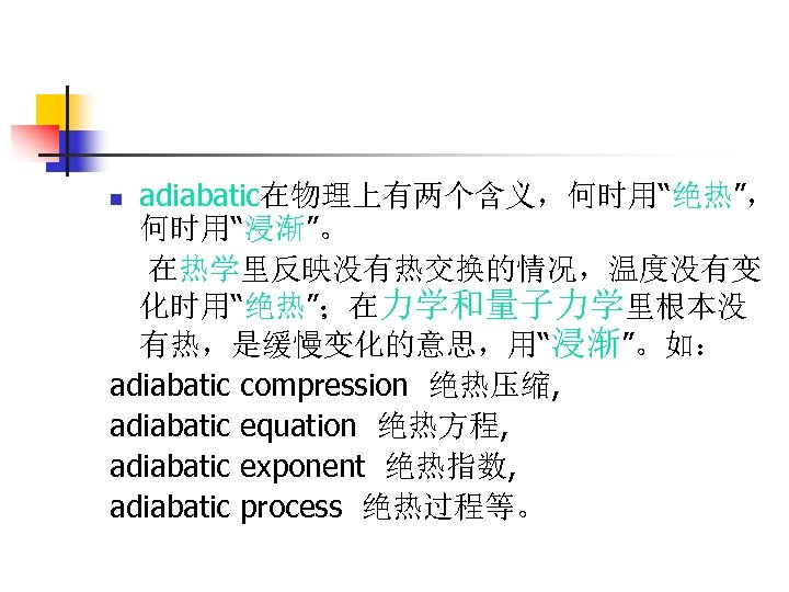 adiabatic在物理上有两个含义，何时用“绝热”， 何时用“浸渐”。 在热学里反映没有热交换的情况，温度没有变 化时用“绝热”；在力学和量子力学里根本没 有热，是缓慢变化的意思，用“浸渐”。如： adiabatic compression 绝热压缩, adiabatic equation 绝热方程, adiabatic exponent 绝热指数,
