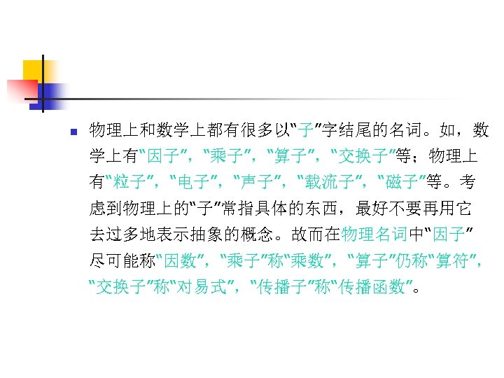 n 物理上和数学上都有很多以“子”字结尾的名词。如，数 学上有“因子”，“乘子”，“算子”，“交换子”等；物理上 有“粒子”，“电子”，“声子”，“载流子”，“磁子”等。考 虑到物理上的“子”常指具体的东西，最好不要再用它 去过多地表示抽象的概念。故而在物理名词中“因子” 尽可能称“因数”，“乘子”称“乘数”，“算子”仍称“算符”， “交换子”称“对易式”，“传播子”称“传播函数”。 