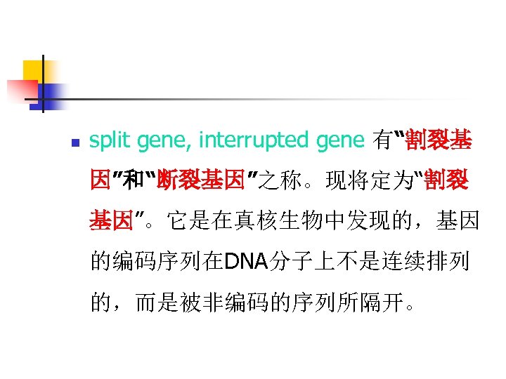 n split gene, interrupted gene 有“割裂基 因”和“断裂基因”之称。现将定为“割裂 基因”。它是在真核生物中发现的，基因 的编码序列在DNA分子上不是连续排列 的，而是被非编码的序列所隔开。 