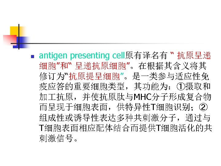 n antigen presenting cell原有译名有 “ 抗原呈递 细胞”和“ 呈递抗原细胞”。在根据其含义将其 修订为“抗原提呈细胞”。是一类参与适应性免 疫应答的重要细胞类型，其功能为：①摄取和 加 抗原，并使抗原肽与MHC分子形成复合物 而呈现于细胞表面，供特异性T细胞识别；② 组成性或诱导性表达多种共刺激分子，通过与