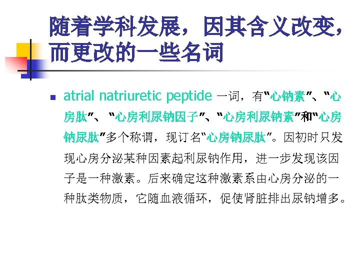 随着学科发展，因其含义改变， 而更改的一些名词 n atrial natriuretic peptide 一词，有“心钠素”、“心 房肽”、 “心房利尿钠因子”、“心房利尿钠素”和“心房 钠尿肽”多个称谓，现订名“心房钠尿肽”。因初时只发 现心房分泌某种因素起利尿钠作用，进一步发现该因 子是一种激素。后来确定这种激素系由心房分泌的一 种肽类物质，它随血液循环，促使肾脏排出尿钠增多。 