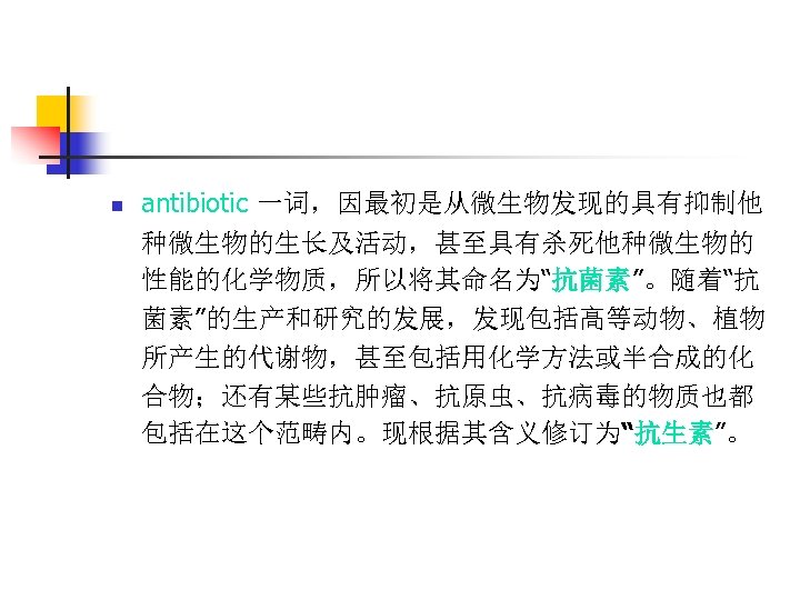 n antibiotic 一词，因最初是从微生物发现的具有抑制他 种微生物的生长及活动，甚至具有杀死他种微生物的 性能的化学物质，所以将其命名为“抗菌素”。随着“抗 菌素”的生产和研究的发展，发现包括高等动物、植物 所产生的代谢物，甚至包括用化学方法或半合成的化 合物；还有某些抗肿瘤、抗原虫、抗病毒的物质也都 包括在这个范畴内。现根据其含义修订为“抗生素”。 