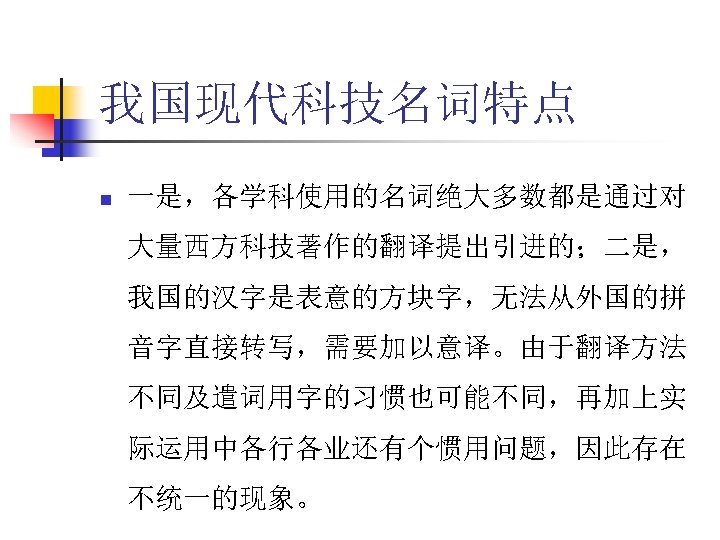 我国现代科技名词特点 n 一是，各学科使用的名词绝大多数都是通过对 大量西方科技著作的翻译提出引进的；二是， 我国的汉字是表意的方块字，无法从外国的拼 音字直接转写，需要加以意译。由于翻译方法 不同及遣词用字的习惯也可能不同，再加上实 际运用中各行各业还有个惯用问题，因此存在 不统一的现象。 
