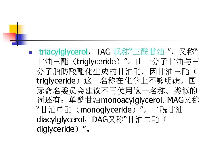 n triacylglycerol，TAG 现称“三酰甘油 ”，又称“ 甘油三酯（triglyceride）”。由一分子甘油与三 分子脂肪酸酯化生成的甘油酯。因甘油三酯（ triglyceride）这一名称在化学上不够明确，国 际命名委员会建议不再使用这一名称。类似的 词还有：单酰甘油monoacylglycerol, MAG又称 “甘油单酯（monoglyceride）”，二酰甘油 diacylglycerol，DAG又称“甘油二酯（ diglyceride）”。 