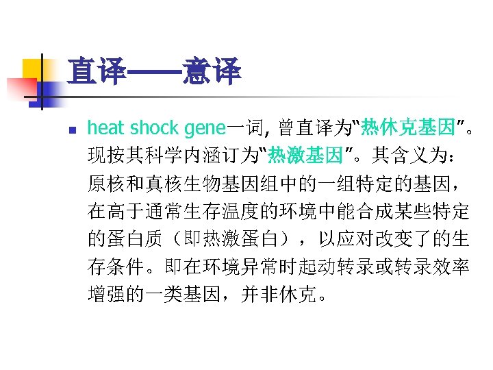 直译——意译 n heat shock gene一词, 曾直译为“热休克基因”。 现按其科学内涵订为“热激基因”。其含义为： 原核和真核生物基因组中的一组特定的基因， 在高于通常生存温度的环境中能合成某些特定 的蛋白质（即热激蛋白），以应对改变了的生 存条件。即在环境异常时起动转录或转录效率 增强的一类基因，并非休克。 