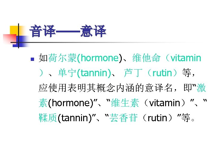 音译——意译 n 如荷尔蒙(hormone)、维他命（vitamin ）、单宁(tannin)、 芦丁（rutin）等， 应使用表明其概念内涵的意译名，即“激 素(hormone)”、“维生素（vitamin）”、“ 鞣质(tannin)”、“芸香苷（rutin）”等。 