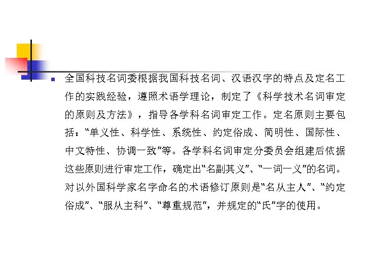 n 全国科技名词委根据我国科技名词、汉语汉字的特点及定名 作的实践经验，遵照术语学理论，制定了《科学技术名词审定 的原则及方法》，指导各学科名词审定 作。定名原则主要包 括：“单义性、科学性、系统性、约定俗成、简明性、国际性、 中文特性、协调一致”等。各学科名词审定分委员会组建后依据 这些原则进行审定 作，确定出“名副其义”、“一词一义”的名词。 对以外国科学家名字命名的术语修订原则是“名从主人”、“约定 俗成”、“服从主科”、“尊重规范”，并规定的“氏”字的使用。 