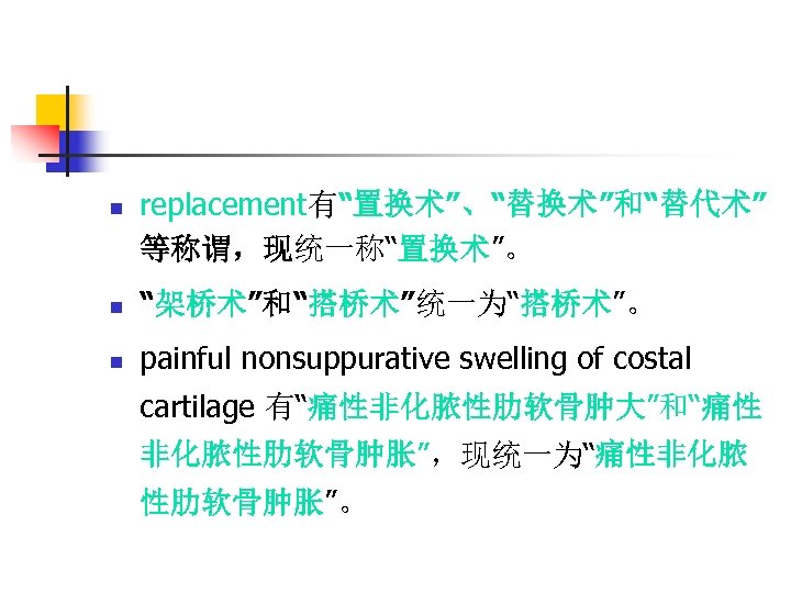 n replacement有“置换术”、“替换术”和“替代术” 等称谓，现统一称“置换术”。 n “架桥术”和“搭桥术”统一为“搭桥术”。 n painful nonsuppurative swelling of costal cartilage 有“痛性非化脓性肋软骨肿大”和“痛性 非化脓性肋软骨肿胀”，现统一为“痛性非化脓