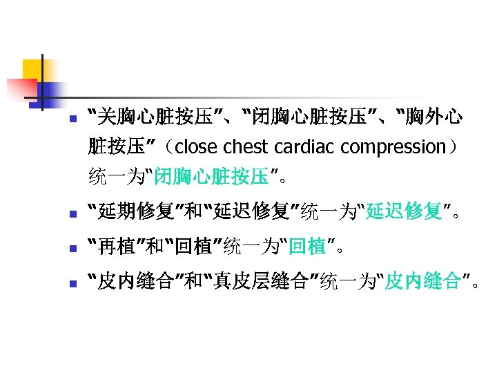n “关胸心脏按压”、“闭胸心脏按压”、“胸外心 脏按压”（close chest cardiac compression） 统一为“闭胸心脏按压”。 n “延期修复”和“延迟修复”统一为“延迟修复”。 n “再植”和“回植”统一为“回植”。 n “皮内缝合”和“真皮层缝合”统一为“皮内缝合”。 
