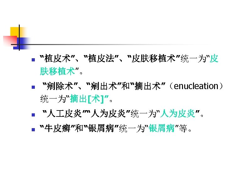 n n “植皮术”、“植皮法”、“皮肤移植术”统一为“皮 肤移植术”。 “剜除术”、“剜出术”和“摘出术”（enucleation） 统一为“摘出[术]”。 “人 皮炎”“人为皮炎”统一为“人为皮炎”。 “牛皮癣”和“银屑病”统一为“银屑病”等。 