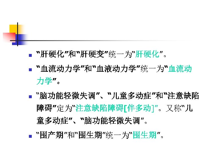 n “肝硬化”和“肝硬变”统一为“肝硬化”。 n “血流动力学”和“血液动力学”统一为“血流动 力学”。 n “脑功能轻微失调”、“儿童多动症”和“注意缺陷 障碍”定为“注意缺陷障碍[伴多动]”。又称“儿 童多动症”、“脑功能轻微失调”。 n “围产期”和“围生期”统一为“围生期”。 