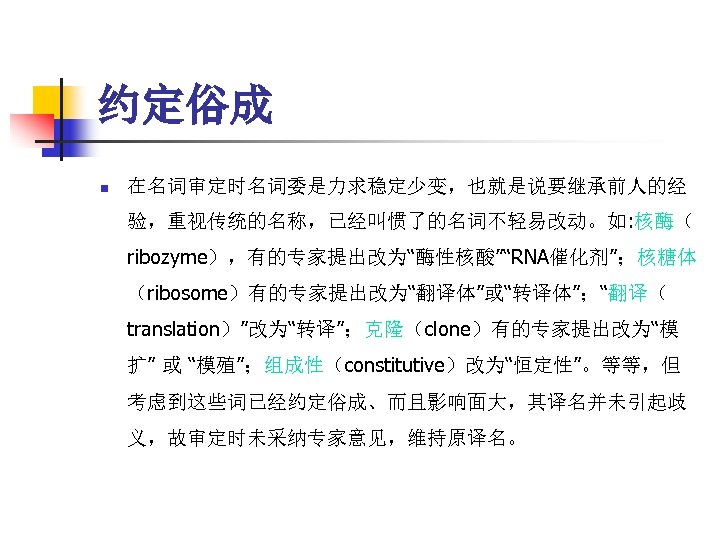 约定俗成 n 在名词审定时名词委是力求稳定少变，也就是说要继承前人的经 验，重视传统的名称，已经叫惯了的名词不轻易改动。如: 核酶（ ribozyme），有的专家提出改为“酶性核酸”“RNA催化剂”；核糖体 （ribosome）有的专家提出改为“翻译体”或“转译体”；“翻译（ translation）”改为“转译”；克隆（clone）有的专家提出改为“模 扩” 或 “模殖”；组成性（constitutive）改为“恒定性”。等等，但 考虑到这些词已经约定俗成、而且影响面大，其译名并未引起歧 义，故审定时未采纳专家意见，维持原译名。 