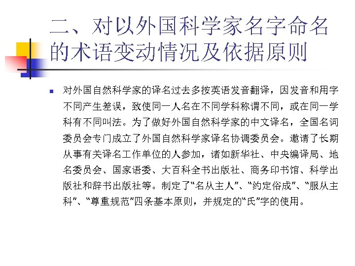 二、对以外国科学家名字命名 的术语变动情况及依据原则 n 对外国自然科学家的译名过去多按英语发音翻译，因发音和用字 不同产生差误，致使同一人名在不同学科称谓不同，或在同一学 科有不同叫法。为了做好外国自然科学家的中文译名，全国名词 委员会专门成立了外国自然科学家译名协调委员会。邀请了长期 从事有关译名 作单位的人参加，诸如新华社、中央编译局、地 名委员会、国家语委、大百科全书出版社、商务印书馆、科学出 版社和辞书出版社等。制定了“名从主人”、“约定俗成”、“服从主 科”、“尊重规范”四条基本原则，并规定的“氏”字的使用。 