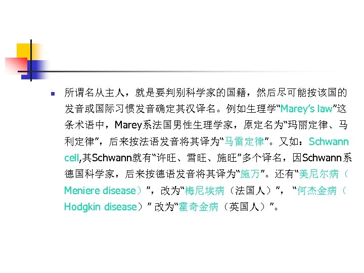 n 所谓名从主人，就是要判别科学家的国籍，然后尽可能按该国的 发音或国际习惯发音确定其汉译名。例如生理学“Marey’s law”这 条术语中，Marey系法国男性生理学家，原定名为“玛丽定律、马 利定律”，后来按法语发音将其译为“马雷定律”。又如：Schwann cell, 其Schwann就有“许旺、雪旺、施旺”多个译名，因Schwann系 德国科学家，后来按德语发音将其译为“施万”。还有“美尼尔病（ Meniere disease）”，改为“梅尼埃病（法国人）”， “何杰金病（ Hodgkin disease）”