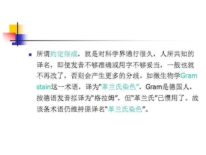 n 所谓约定俗成，就是对科学界通行很久，人所共知的 译名，即使发音不够准确或用字不够妥当，一般也就 不再改了，否则会产生更多的分歧。如微生物学Gram stain这一术语，译为“革兰氏染色”，Gram是德国人， 按德语发音拟译为“格拉姆”，但“革兰氏”已惯用了。故 该条术语仍维持原译名“革兰氏染色”。 