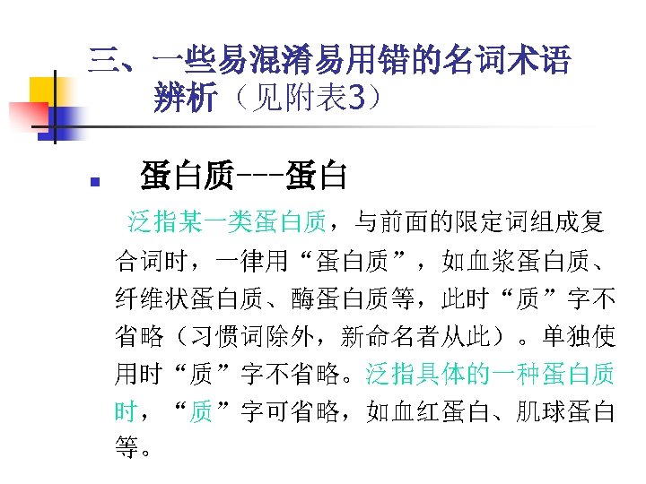 三、一些易混淆易用错的名词术语 辨析（见附表 3） n 蛋白质---蛋白 泛指某一类蛋白质，与前面的限定词组成复 合词时，一律用“蛋白质”，如血浆蛋白质、 纤维状蛋白质、酶蛋白质等，此时“质”字不 省略（习惯词除外，新命名者从此）。单独使 用时“质”字不省略。泛指具体的一种蛋白质 时，“质”字可省略，如血红蛋白、肌球蛋白 等。 