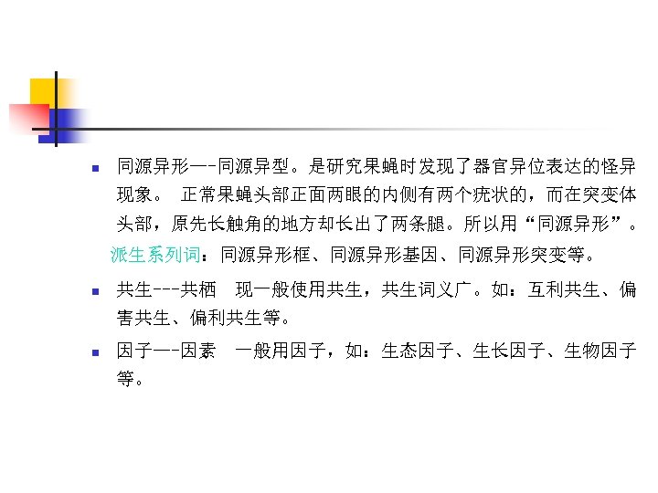 n 同源异形—-同源异型。是研究果蝇时发现了器官异位表达的怪异 现象。 正常果蝇头部正面两眼的内侧有两个疣状的，而在突变体 头部，原先长触角的地方却长出了两条腿。所以用“同源异形”。 派生系列词：同源异形框、同源异形基因、同源异形突变等。 n 共生---共栖 现一般使用共生，共生词义广。如：互利共生、偏 害共生、偏利共生等。 n 因子—-因素 等。 一般用因子，如：生态因子、生长因子、生物因子