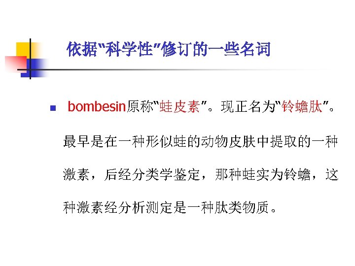 依据“科学性”修订的一些名词 n bombesin原称“蛙皮素”。现正名为“铃蟾肽”。 最早是在一种形似蛙的动物皮肤中提取的一种 激素，后经分类学鉴定，那种蛙实为铃蟾，这 种激素经分析测定是一种肽类物质。 