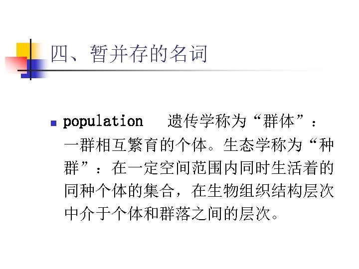 四、暂并存的名词 n population 遗传学称为“群体”： 一群相互繁育的个体。生态学称为“种 群”：在一定空间范围内同时生活着的 同种个体的集合，在生物组织结构层次 中介于个体和群落之间的层次。 