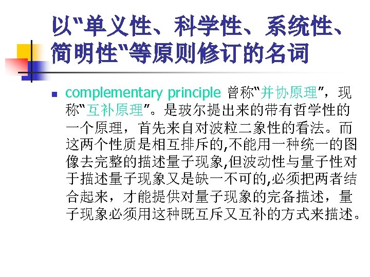 以“单义性、科学性、系统性、 简明性“等原则修订的名词 n complementary principle 曾称“并协原理”，现 称“互补原理”。是玻尔提出来的带有哲学性的 一个原理，首先来自对波粒二象性的看法。而 这两个性质是相互排斥的, 不能用一种统一的图 像去完整的描述量子现象, 但波动性与量子性对 于描述量子现象又是缺一不可的, 必须把两者结