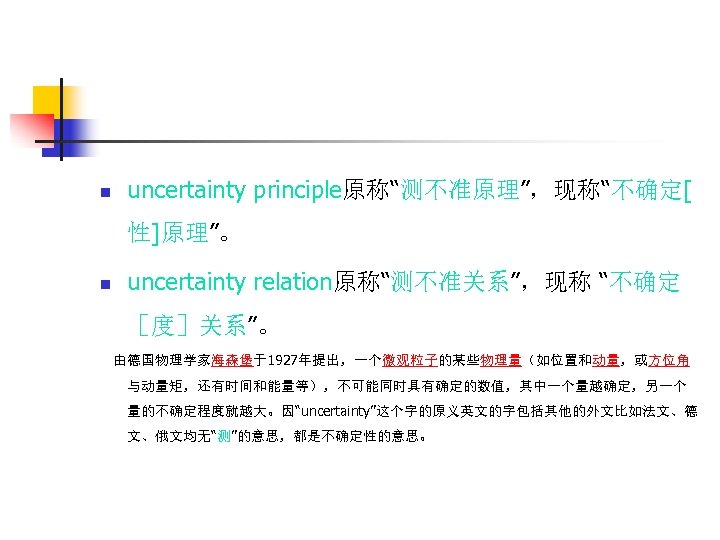 n uncertainty principle原称“测不准原理”，现称“不确定[ 性]原理”。 n uncertainty relation原称“测不准关系”，现称 “不确定 ［度］关系”。 由德国物理学家海森堡于1927年提出，一个微观粒子的某些物理量（如位置和动量，或方位角 与动量矩，还有时间和能量等），不可能同时具有确定的数值，其中一个量越确定，另一个 量的不确定程度就越大。因“uncertainty”这个字的原义英文的字包括其他的外文比如法文、德 文、俄文均无“测”的意思，都是不确定性的意思。 