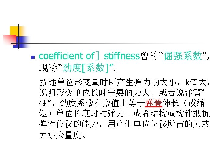 n coefficient of］stiffness曾称“倔强系数”， 现称“劲度[系数]”。 描述单位形变量时所产生弹力的大小，k值大， 说明形变单位长时需要的力大，或者说弹簧“ 硬”。劲度系数在数值上等于弹簧伸长（或缩 短）单位长度时的弹力。或者结构或构件抵抗 弹性位移的能力，用产生单位位移所需的力或 力矩来量度。 