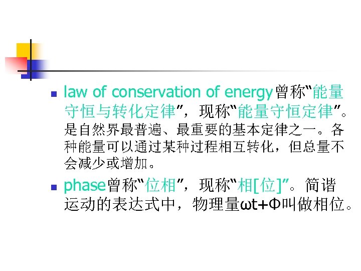 n law of conservation of energy曾称“能量 守恒与转化定律”，现称“能量守恒定律”。 是自然界最普遍、最重要的基本定律之一。各 种能量可以通过某种过程相互转化，但总量不 会减少或增加。 n phase曾称“位相”，现称“相[位]”。简谐 运动的表达式中，物理量ωt+Ф叫做相位。 