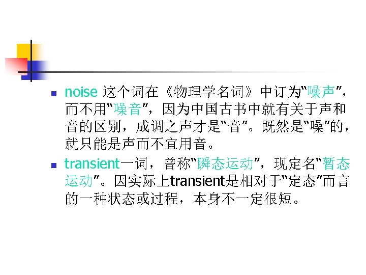 n n noise 这个词在《物理学名词》中订为“噪声”， 而不用“噪音”，因为中国古书中就有关于声和 音的区别，成调之声才是“音”。既然是“噪”的， 就只能是声而不宜用音。 transient一词，曾称“瞬态运动”，现定名“暂态 运动”。因实际上transient是相对于“定态”而言 的一种状态或过程，本身不一定很短。 