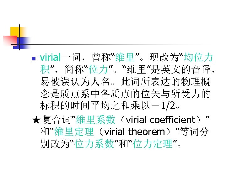 virial一词，曾称“维里”。现改为“均位力 积”，简称“位力”。“维里”是英文的音译， 易被误认为人名。此词所表达的物理概 念是质点系中各质点的位矢与所受力的 标积的时间平均之和乘以－1/2。 ★复合词“维里系数（virial coefficient）” 和“维里定理（virial theorem）”等词分 别改为“位力系数”和“位力定理”。 n 