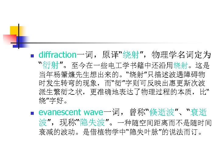 n diffraction一词，原译“绕射”，物理学名词定为 “衍射”。至今在一些电 学书籍中还沿用绕射。这是 当年杨肇燫先生想出来的。“绕射”只描述波遇障碍物 时发生转弯的现象，而“衍”字则可反映出惠更斯次波 派生繁衍之状，更准确地表达了物理过程的本质，比“ 绕”字好。 n evanescent wave一词，曾称“倏逝波”、“衰逝 波”，现称“隐失波”。一种随空间距离而不是随时间 衰减的波动。是借植物学中“隐失叶脉”的说法而订。 
