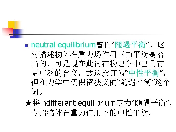 neutral equilibrium曾作“随遇平衡”。这 对描述物体在重力场作用下的平衡是恰 当的，可是现在此词在物理学中已具有 更广泛的含义，故这次订为“中性平衡”， 但在力学中仍保留狭义的“随遇平衡”这个 词。 ★将indifferent equilibrium定为“随遇平衡”， 专指物体在重力作用下的中性平衡。 n 