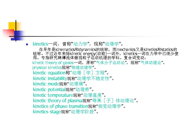 n kinetics一词，曾称“动力学”，现称“动理学”。 在早年是kinematics和dynamics的统称，而mechanics又是kinetics和statics的 统称。不过近年来除kinetic energy(动能)一词外，kinetics一词在力学中已很少使 用。专指研究稀薄流体微观粒子运动机理的学科。复合词变动： kinetic theory of gases一词，原称“气体分子运动论”，现称“气体动理论”。 physical kinetics现称“物理动理学”。 kinetic equation称“动理［学］方程”。