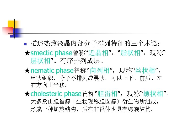 描述热致液晶内部分子排列特征的三个术语： ★smectic phase曾称“近晶相”，“脂状相”，现称“ 层状相”。有序排列成层。 ★nematic phase曾称“向列相”，现称“丝状相”。 n 丝状组织，分子不排列成层状，可以上下、前后、左 右方向上平移。 ★cholesteric phase曾称“胆甾相”，现称“螺状相”。 大多数由胆甾醇（生物现称胆固醇）衍生物所组成， 形成一种螺旋结构，后在非甾体也具有螺旋结构。 