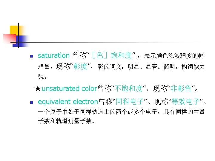 n saturation 曾称“［色］饱和度” ，表示颜色浓淡程度的物 理量。现称“彰度”，彰的词义：明显、显著。简明，构词能力 强。 ★unsaturated color曾称“不饱和度”，现称“非彰色”。 n equivalent electron曾称“同科电子”。现称“等效电子”。 一个原子中处于同样轨道上的两个或多个电子，具有同样的主量 子数和轨道角量子数。 