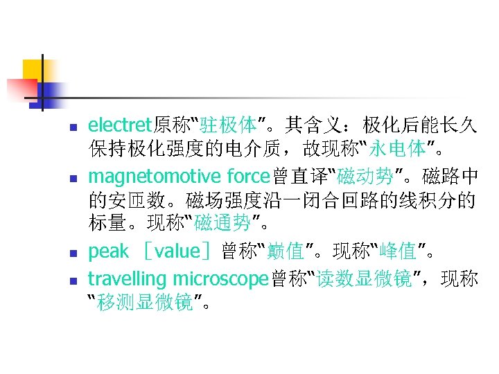 n n electret原称“驻极体”。其含义：极化后能长久 保持极化强度的电介质，故现称“永电体”。 magnetomotive force曾直译“磁动势”。磁路中 的安匝数。磁场强度沿一闭合回路的线积分的 标量。现称“磁通势”。 peak ［value］曾称“巅值”。现称“峰值”。 travelling microscope曾称“读数显微镜”，现称 “移测显微镜”。 