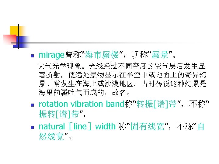 n mirage曾称“海市蜃楼”，现称“蜃景”。 大气光学现象。光线经过不同密度的空气层后发生显 著折射，使远处景物显示在半空中或地面上的奇异幻 景。常发生在海上或沙漠地区。古时传说这种幻景是 海里的蜃吐气而成的，故名。 n n rotation vibration band称“转振[谱]带”，不称“ 振转[谱]带”， natural［line］width 称“固有线宽”，不称“自